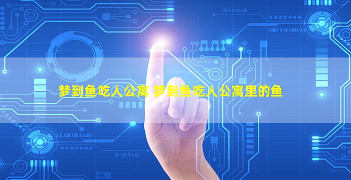 梦到鱼吃人公寓 梦到鱼吃人公寓里的鱼